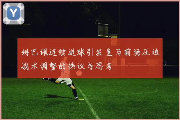 姆巴佩连续进球引发皇马前场压迫战术调整的热议与思考