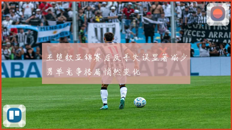 王楚钦亚锦赛后反手失误显著减少男单竞争格局悄然变化