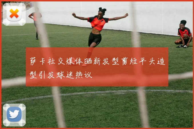 萨卡社交媒体晒新发型剪短平头造型引发球迷热议
