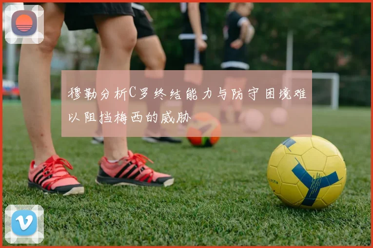 穆勒分析C罗终结能力与防守困境难以阻挡梅西的威胁