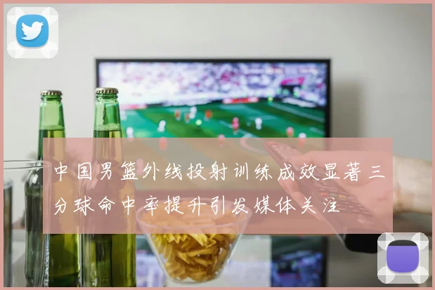 中国男篮外线投射训练成效显著三分球命中率提升引发媒体关注