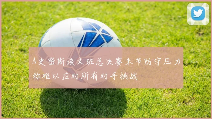 A史密斯谈文班总决赛末节防守压力称难以应对所有对手挑战
