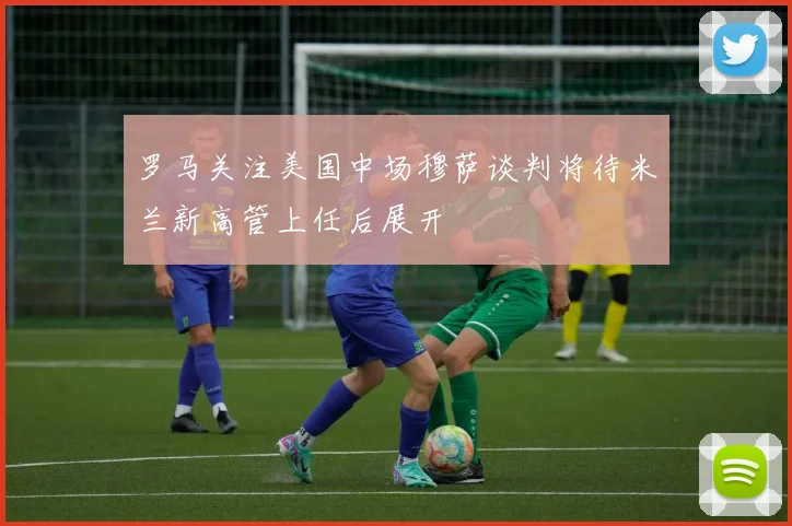 罗马关注美国中场穆萨谈判将待米兰新高管上任后展开
